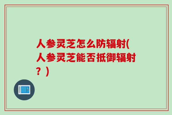 人参灵芝怎么防辐射(人参灵芝能否抵御辐射？)