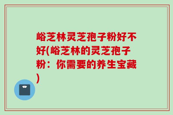峪芝林灵芝孢子粉好不好(峪芝林的灵芝孢子粉：你需要的养生宝藏)