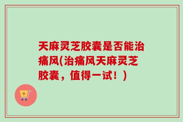 天麻灵芝胶囊是否能治痛风(治痛风天麻灵芝胶囊，值得一试！)