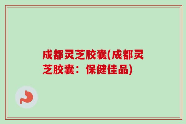 成都灵芝胶囊(成都灵芝胶囊:保健佳品) 成都灵芝胶囊(成都灵芝胶囊:保健佳品)