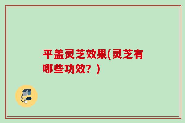 平盖灵芝效果(灵芝有哪些功效？)