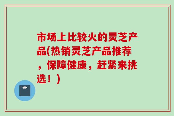 市场上比较火的灵芝产品(热销灵芝产品推荐，保障健康，赶紧来挑选！)