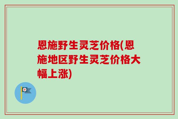 恩施野生灵芝价格(恩施地区野生灵芝价格大幅上涨)