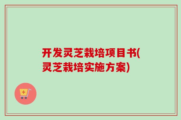 开发灵芝栽培项目书(灵芝栽培实施方案)