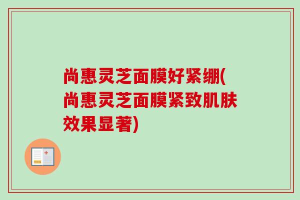 尚惠灵芝面膜好紧绷(尚惠灵芝面膜紧致肌肤效果显著)