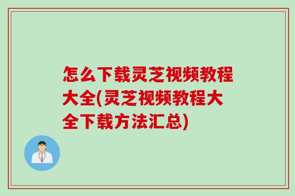 怎么下载灵芝视频教程大全(灵芝视频教程大全下载方法汇总)