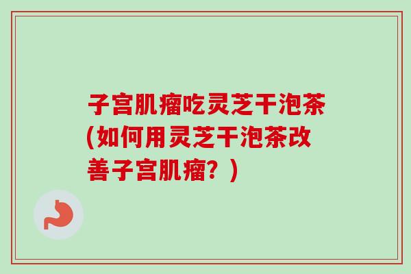 子宫吃灵芝干泡茶(如何用灵芝干泡茶改善子宫？)