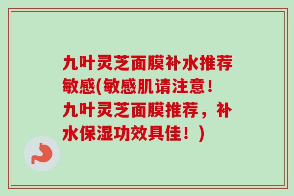 九叶灵芝面膜补水推荐敏感(敏感肌请注意！九叶灵芝面膜推荐，补水保湿功效具佳！)
