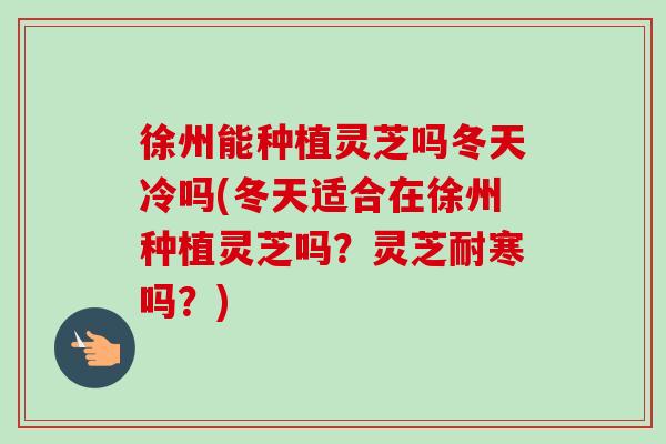 徐州能种植灵芝吗冬天冷吗(冬天适合在徐州种植灵芝吗？灵芝耐寒吗？)