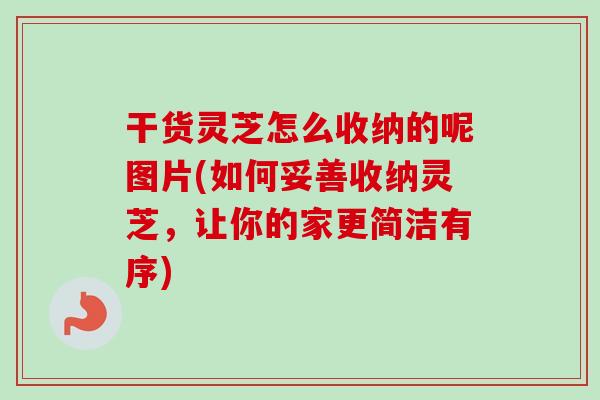 干货灵芝怎么收纳的呢图片(如何妥善收纳灵芝，让你的家更简洁有序)