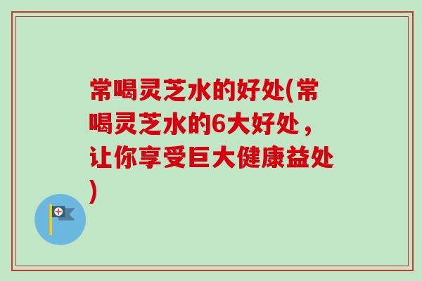 常喝灵芝水的好处(常喝灵芝水的6大好处，让你享受巨大健康益处)