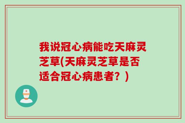 我说冠心病能吃天麻灵芝草(天麻灵芝草是否适合冠心病患者？)