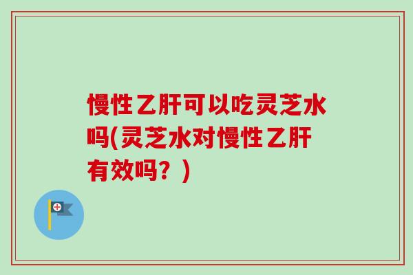 慢性乙肝可以吃灵芝水吗(灵芝水对慢性乙肝有效吗？)