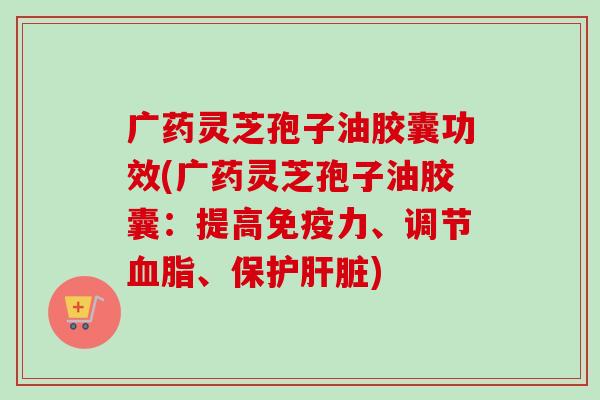 广药灵芝孢子油胶囊功效(广药灵芝孢子油胶囊：提高免疫力、调节血脂、保护肝脏)