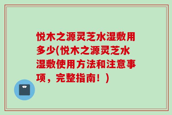 悦木之源灵芝水湿敷用多少(悦木之源灵芝水湿敷使用方法和注意事项，完整指南！)
