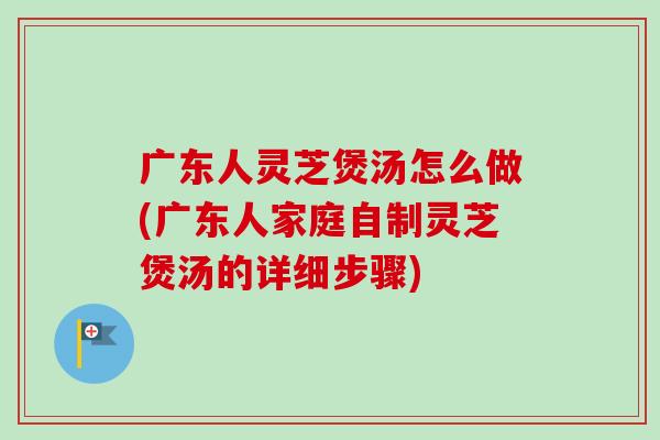 广东人灵芝煲汤怎么做(广东人家庭自制灵芝煲汤的详细步骤)