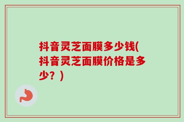 抖音灵芝面膜多少钱(抖音灵芝面膜价格是多少？)
