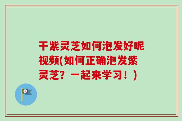 干紫灵芝如何泡发好呢视频(如何正确泡发紫灵芝？一起来学习！)