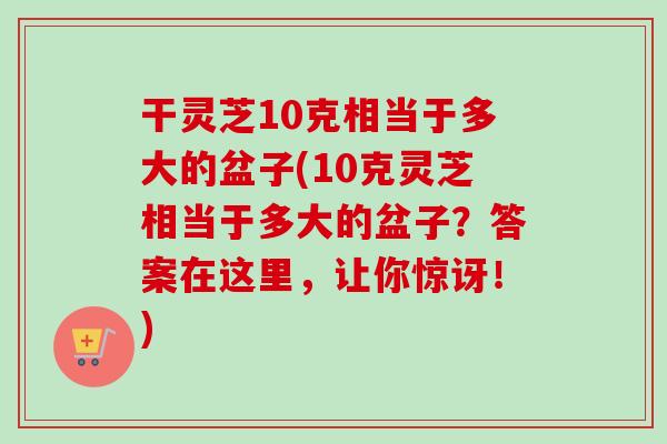 干灵芝10克相当于多大的盆子(10克灵芝相当于多大的盆子？答案在这里，让你惊讶！)