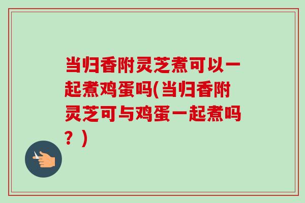 当归香附灵芝煮可以一起煮鸡蛋吗(当归香附灵芝可与鸡蛋一起煮吗？)