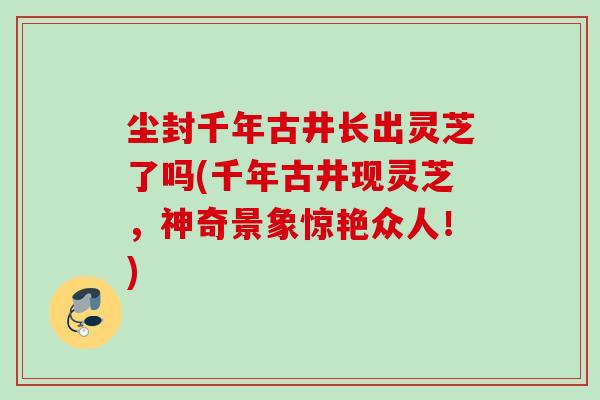 尘封千年古井长出灵芝了吗(千年古井现灵芝，神奇景象惊艳众人！)