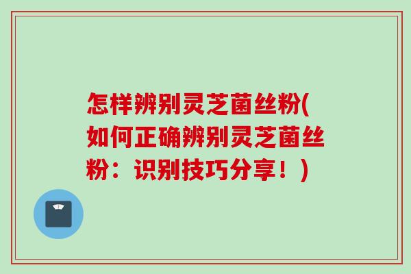 怎样辨别灵芝菌丝粉(如何正确辨别灵芝菌丝粉：识别技巧分享！)