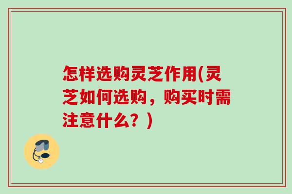 怎样选购灵芝作用(灵芝如何选购，购买时需注意什么？)
