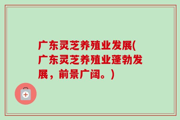 广东灵芝养殖业发展(广东灵芝养殖业蓬勃发展，前景广阔。)