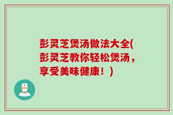 彭灵芝煲汤做法大全(彭灵芝教你轻松煲汤,享受美味健康!) 彭灵芝煲汤做法大全(彭灵芝教你轻松煲汤,享受美味健康!)