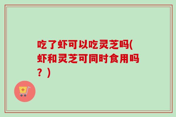 吃了虾可以吃灵芝吗(虾和灵芝可同时食用吗？)