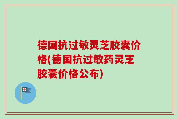 德国抗过敏灵芝胶囊价格(德国抗过敏药灵芝胶囊价格公布)