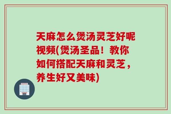 天麻怎么煲汤灵芝好呢视频(煲汤圣品！教你如何搭配天麻和灵芝，养生好又美味)