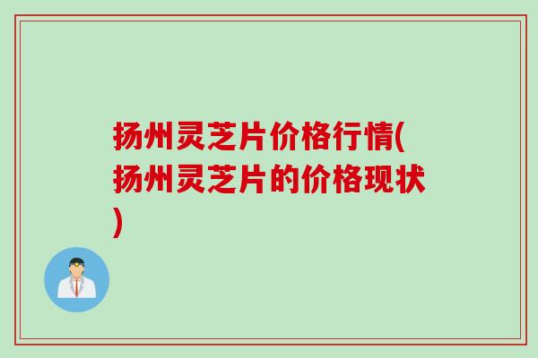 扬州灵芝片价格行情(扬州灵芝片的价格现状) 扬州灵芝片价格行情(扬州灵芝片的价格现状)