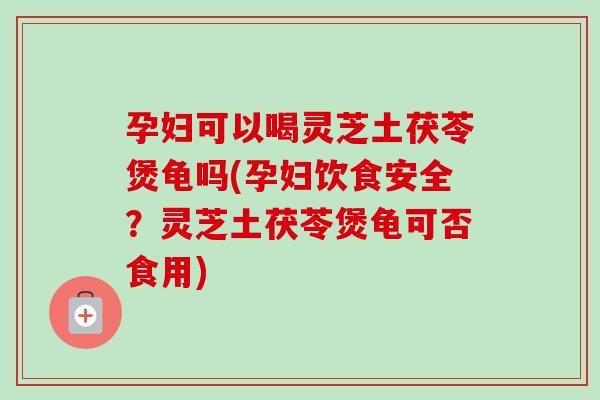 孕妇可以喝灵芝土茯苓煲龟吗(孕妇饮食安全？灵芝土茯苓煲龟可否食用)
