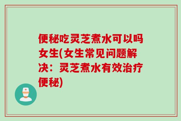 便秘吃灵芝煮水可以吗女生(女生常见问题解决：灵芝煮水有效治疗便秘)