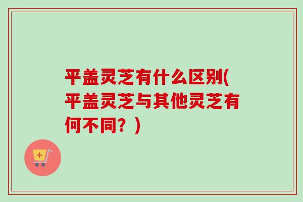 平盖灵芝有什么区别(平盖灵芝与其他灵芝有何不同？)