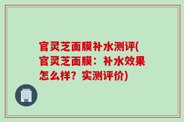 官灵芝面膜补水测评(官灵芝面膜：补水效果怎么样？实测评价)