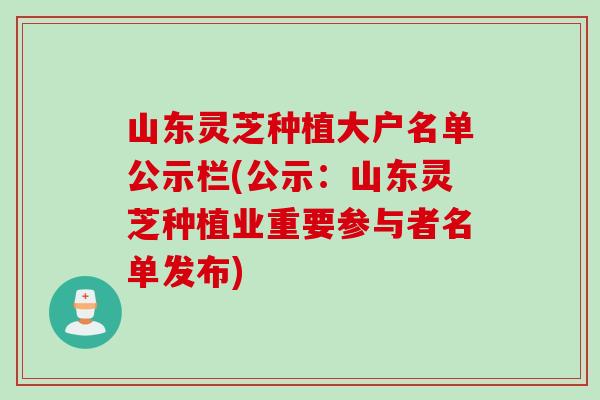 山东灵芝种植大户名单公示栏(公示：山东灵芝种植业重要参与者名单发布)