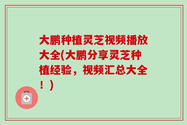 大鹏种植灵芝视频播放大全(大鹏分享灵芝种植经验，视频汇总大全！)
