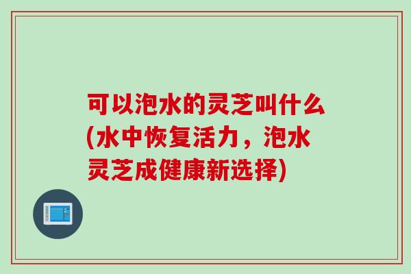 可以泡水的灵芝叫什么(水中恢复活力，泡水灵芝成健康新选择)
