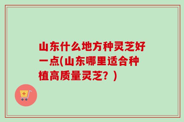 山东什么地方种灵芝好一点(山东哪里适合种植高质量灵芝？)