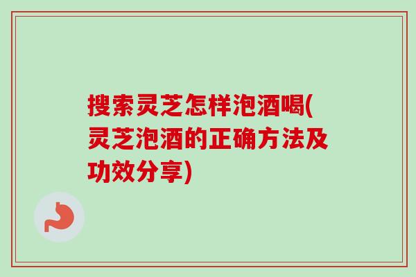 搜索灵芝怎样泡酒喝(灵芝泡酒的正确方法及功效分享)