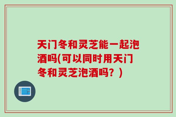 天门冬和灵芝能一起泡酒吗(可以同时用天门冬和灵芝泡酒吗?) 天门冬和灵芝能一起泡酒吗(可以同时用天门冬和灵芝泡酒吗?)
