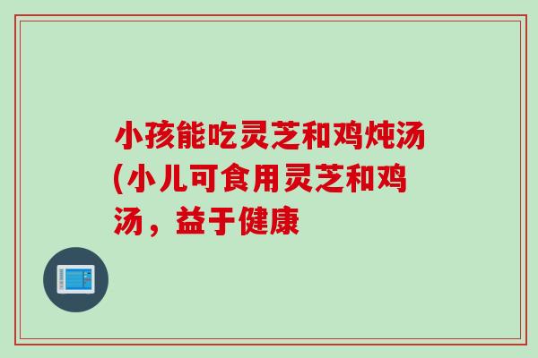 小孩能吃灵芝和鸡炖汤(小儿可食用灵芝和鸡汤，益于健康