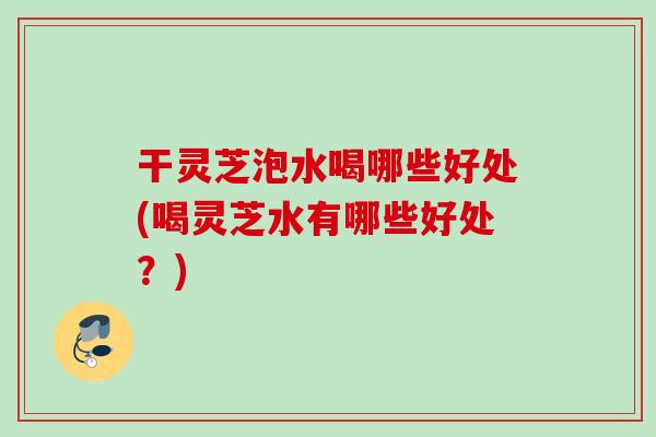 干灵芝泡水喝哪些好处(喝灵芝水有哪些好处？)