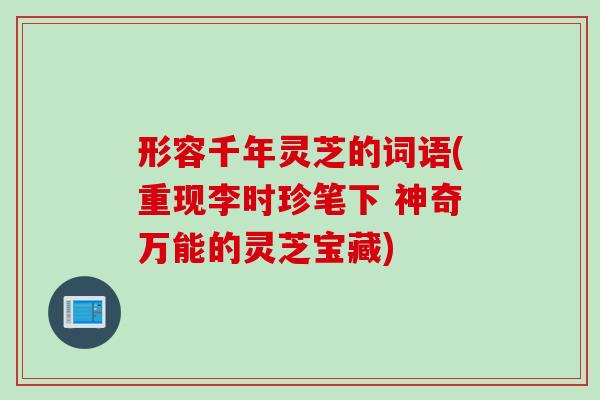 形容千年灵芝的词语(重现李时珍笔下 神奇万能的灵芝宝藏) 形容千年灵芝的词语(重现李时珍笔下 神奇万能的灵芝宝藏)