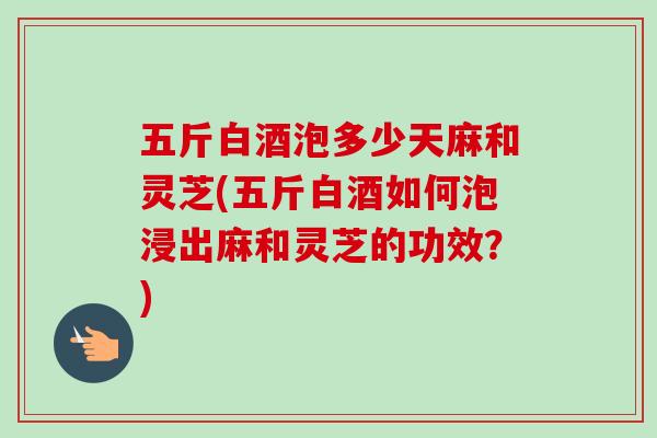 五斤白酒泡多少天麻和灵芝(五斤白酒如何泡浸出麻和灵芝的功效？)