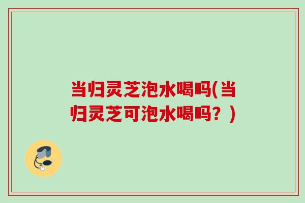 当归灵芝泡水喝吗(当归灵芝可泡水喝吗？)