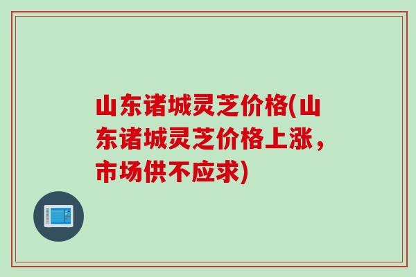 山东诸城灵芝价格(山东诸城灵芝价格上涨，市场供不应求)