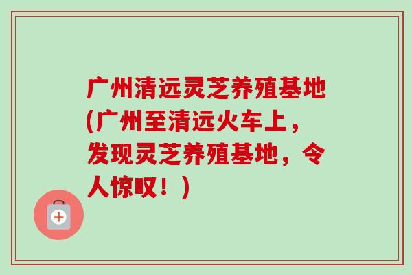 广州清远灵芝养殖基地(广州至清远火车上,发现灵芝养殖基地,令人惊叹!) 广州清远灵芝养殖基地(广州至清远火车上,发现灵芝养殖基地,令人惊叹!)